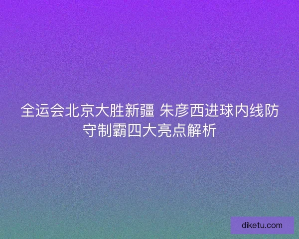 全运会北京大胜新疆 朱彦西进球内线防守制霸四大亮点解析