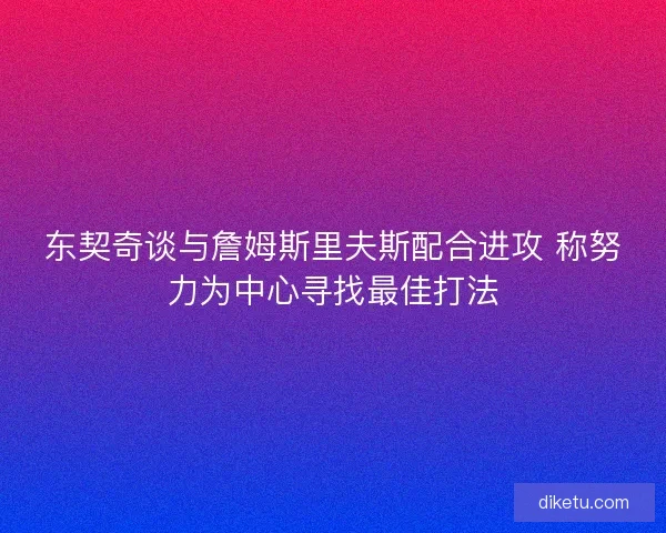 东契奇谈与詹姆斯里夫斯配合进攻 称努力为中心寻找最佳打法