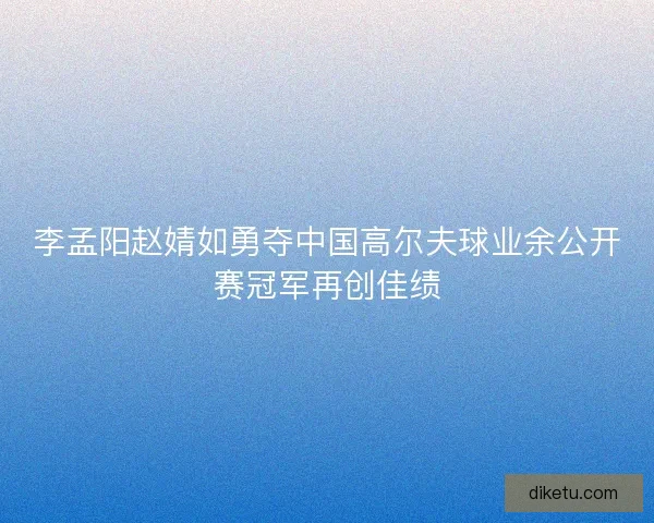 李孟阳赵婧如勇夺中国高尔夫球业余公开赛冠军再创佳绩
