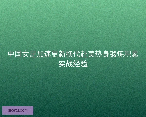 中国女足加速更新换代赴美热身锻炼积累实战经验