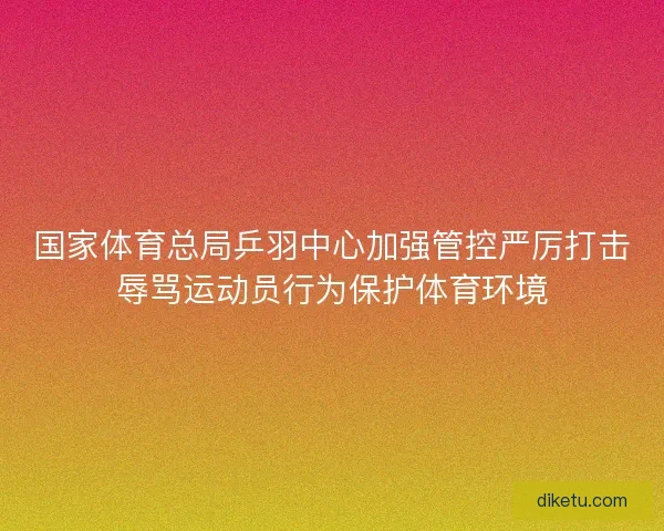 国家体育总局乒羽中心加强管控严厉打击辱骂运动员行为保护体育环境